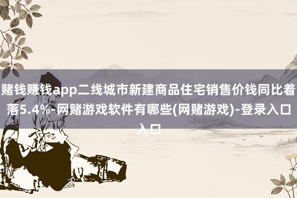 赌钱赚钱app二线城市新建商品住宅销售价钱同比着落5.4%-网赌游戏软件有哪些(网赌游戏)-登录入口
