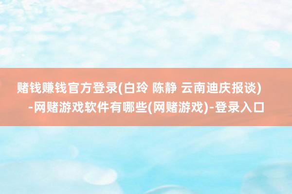 赌钱赚钱官方登录(白玲 陈静 云南迪庆报谈)    -网赌游戏软件有哪些(网赌游戏)-登录入口