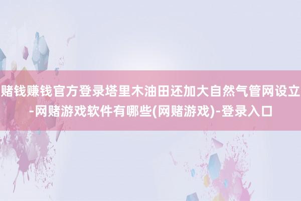 赌钱赚钱官方登录塔里木油田还加大自然气管网设立-网赌游戏软件有哪些(网赌游戏)-登录入口