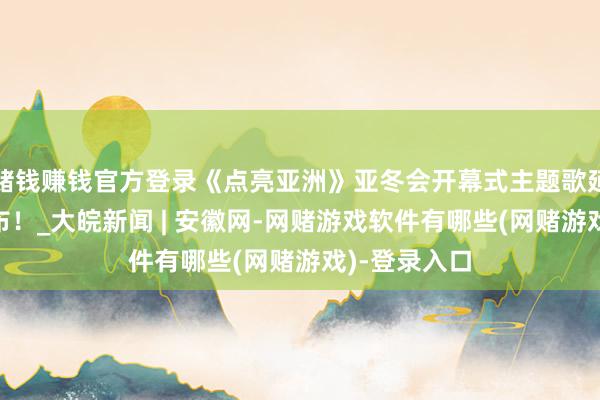 赌钱赚钱官方登录《点亮亚洲》亚冬会开幕式主题歌延迟曲MV发布！_大皖新闻 | 安徽网-网赌游戏软件有哪些(网赌游戏)-登录入口