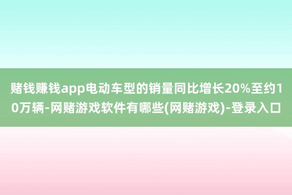 赌钱赚钱app电动车型的销量同比增长20%至约10万辆-网赌游戏软件有哪些(网赌游戏)-登录入口