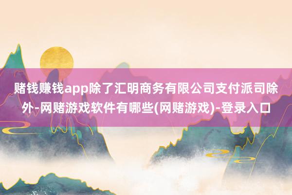 赌钱赚钱app　　除了汇明商务有限公司支付派司除外-网赌游戏软件有哪些(网赌游戏)-登录入口