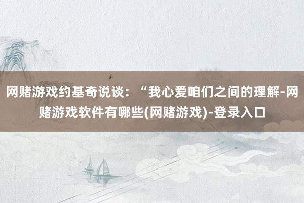 网赌游戏约基奇说谈：“我心爱咱们之间的理解-网赌游戏软件有哪些(网赌游戏)-登录入口