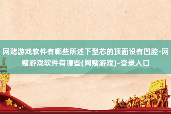 网赌游戏软件有哪些所述下型芯的顶面设有凹腔-网赌游戏软件有哪些(网赌游戏)-登录入口