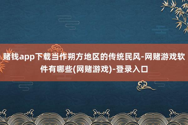 赌钱app下载当作朔方地区的传统民风-网赌游戏软件有哪些(网赌游戏)-登录入口