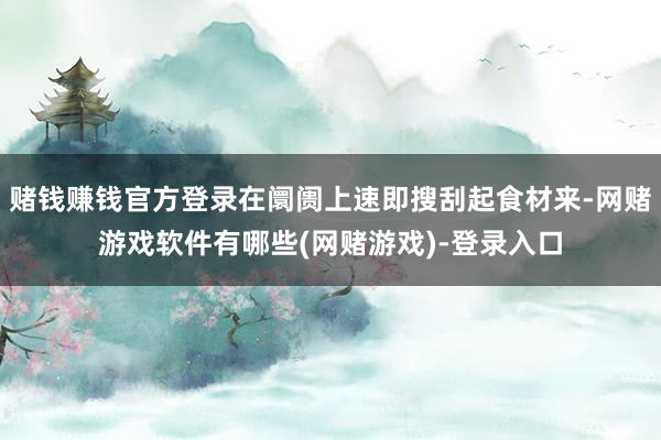 赌钱赚钱官方登录在阛阓上速即搜刮起食材来-网赌游戏软件有哪些(网赌游戏)-登录入口