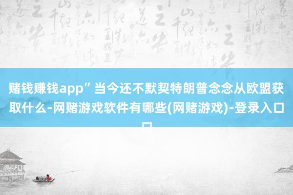 赌钱赚钱app”当今还不默契特朗普念念从欧盟获取什么-网赌游戏软件有哪些(网赌游戏)-登录入口