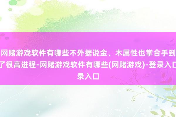 网赌游戏软件有哪些不外据说金、木属性也掌合手到了很高进程-网赌游戏软件有哪些(网赌游戏)-登录入口