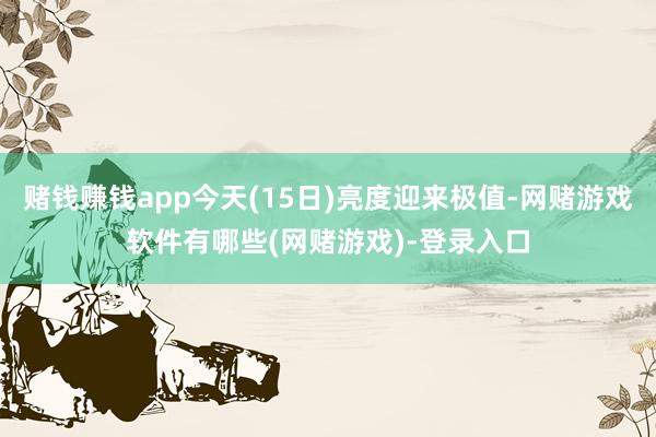 赌钱赚钱app今天(15日)亮度迎来极值-网赌游戏软件有哪些(网赌游戏)-登录入口