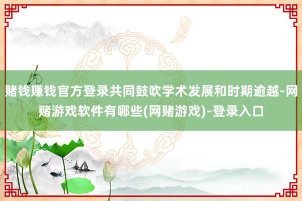 赌钱赚钱官方登录共同鼓吹学术发展和时期逾越-网赌游戏软件有哪些(网赌游戏)-登录入口
