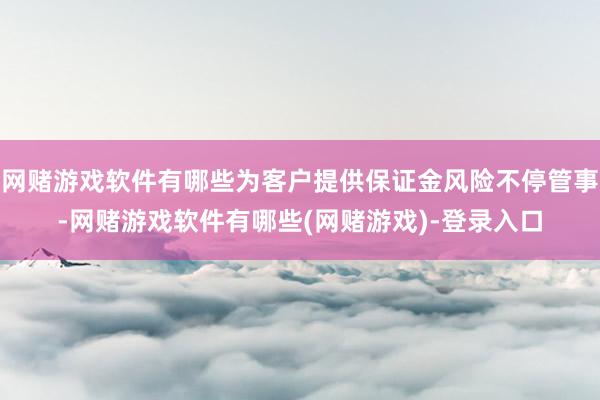 网赌游戏软件有哪些为客户提供保证金风险不停管事-网赌游戏软件有哪些(网赌游戏)-登录入口