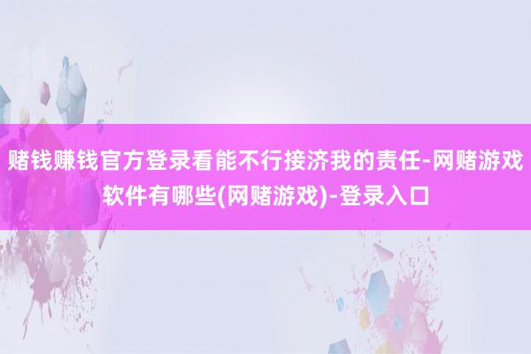 赌钱赚钱官方登录看能不行接济我的责任-网赌游戏软件有哪些(网赌游戏)-登录入口