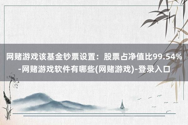 网赌游戏该基金钞票设置：股票占净值比99.54%-网赌游戏软件有哪些(网赌游戏)-登录入口