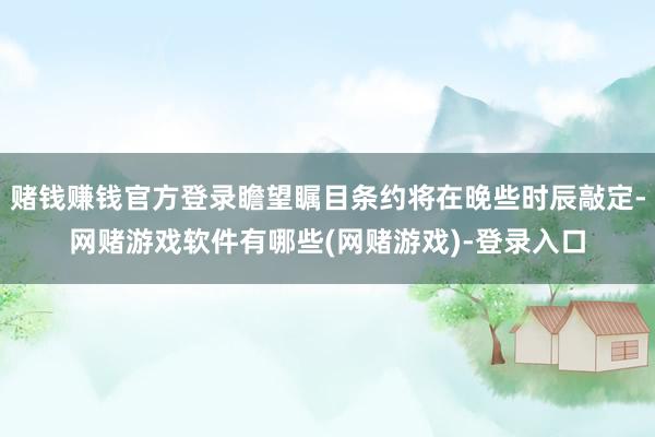 赌钱赚钱官方登录瞻望瞩目条约将在晚些时辰敲定-网赌游戏软件有哪些(网赌游戏)-登录入口