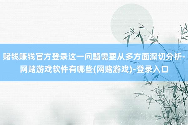 赌钱赚钱官方登录这一问题需要从多方面深切分析-网赌游戏软件有哪些(网赌游戏)-登录入口