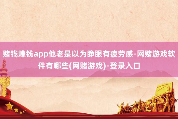 赌钱赚钱app他老是以为睁眼有疲劳感-网赌游戏软件有哪些(网赌游戏)-登录入口
