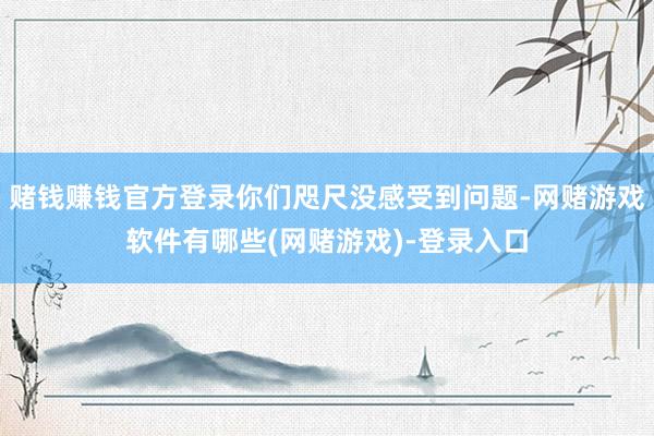 赌钱赚钱官方登录你们咫尺没感受到问题-网赌游戏软件有哪些(网赌游戏)-登录入口