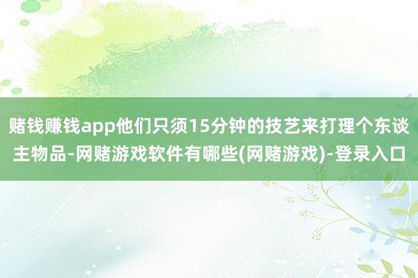 赌钱赚钱app他们只须15分钟的技艺来打理个东谈主物品-网赌游戏软件有哪些(网赌游戏)-登录入口