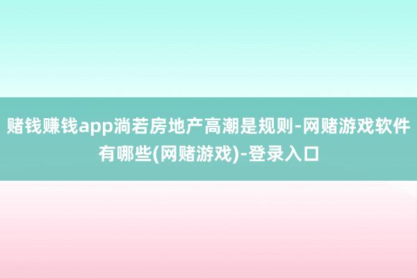 赌钱赚钱app淌若房地产高潮是规则-网赌游戏软件有哪些(网赌游戏)-登录入口