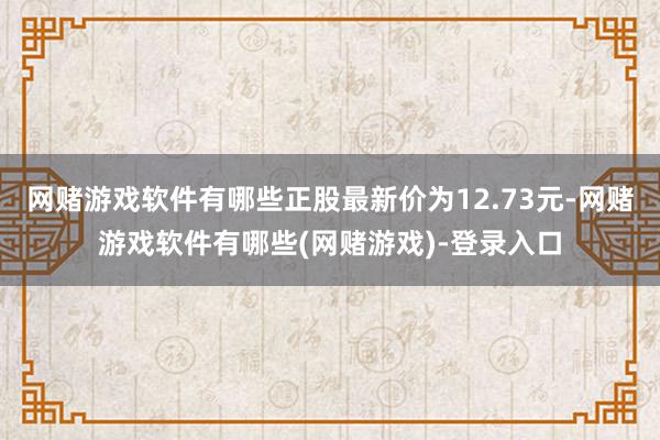 网赌游戏软件有哪些正股最新价为12.73元-网赌游戏软件有哪些(网赌游戏)-登录入口