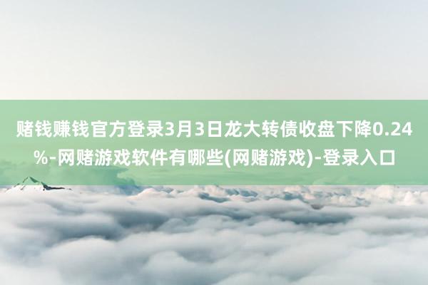 赌钱赚钱官方登录3月3日龙大转债收盘下降0.24%-网赌游戏软件有哪些(网赌游戏)-登录入口