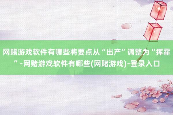 网赌游戏软件有哪些将要点从“出产”调整为“挥霍”-网赌游戏软件有哪些(网赌游戏)-登录入口