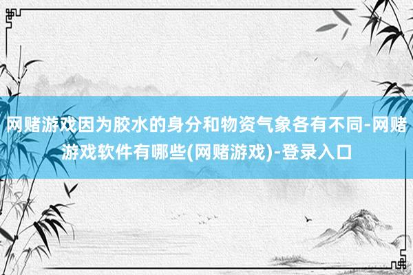 网赌游戏因为胶水的身分和物资气象各有不同-网赌游戏软件有哪些(网赌游戏)-登录入口