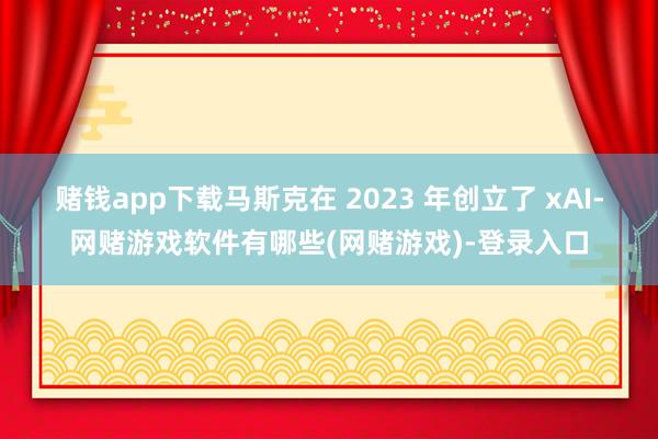赌钱app下载　　马斯克在 2023 年创立了 xAI-网赌游戏软件有哪些(网赌游戏)-登录入口