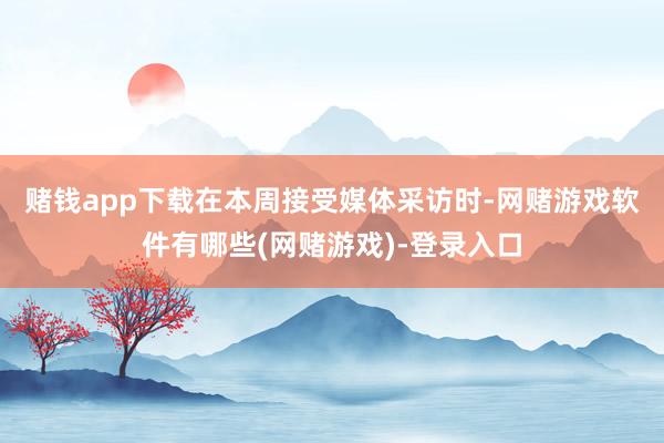 赌钱app下载　　在本周接受媒体采访时-网赌游戏软件有哪些(网赌游戏)-登录入口