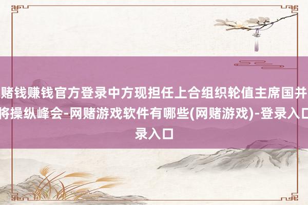 赌钱赚钱官方登录中方现担任上合组织轮值主席国并将操纵峰会-网赌游戏软件有哪些(网赌游戏)-登录入口