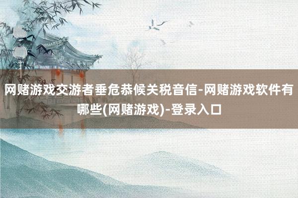 网赌游戏交游者垂危恭候关税音信-网赌游戏软件有哪些(网赌游戏)-登录入口