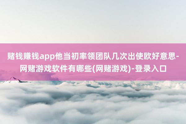赌钱赚钱app他当初率领团队几次出使欧好意思-网赌游戏软件有哪些(网赌游戏)-登录入口