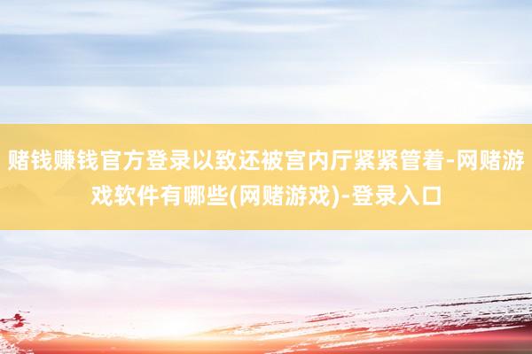赌钱赚钱官方登录以致还被宫内厅紧紧管着-网赌游戏软件有哪些(网赌游戏)-登录入口