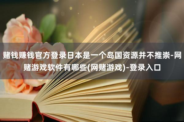 赌钱赚钱官方登录日本是一个岛国资源并不推崇-网赌游戏软件有哪些(网赌游戏)-登录入口