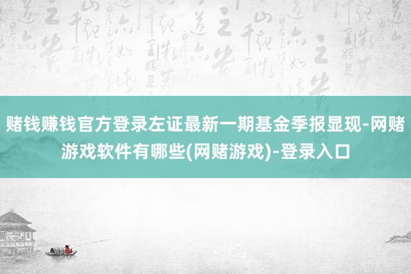 赌钱赚钱官方登录左证最新一期基金季报显现-网赌游戏软件有哪些(网赌游戏)-登录入口