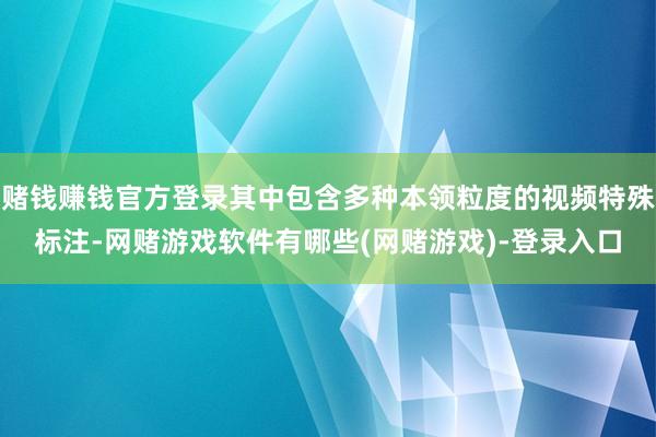 赌钱赚钱官方登录其中包含多种本领粒度的视频特殊标注-网赌游戏软件有哪些(网赌游戏)-登录入口