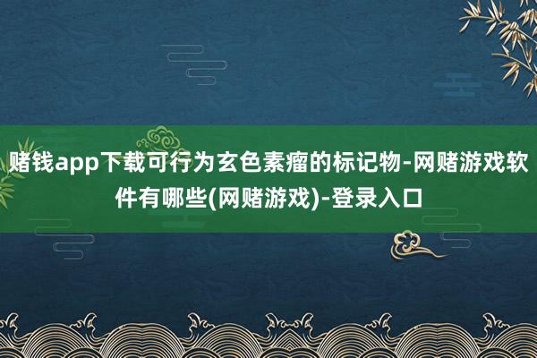 赌钱app下载可行为玄色素瘤的标记物-网赌游戏软件有哪些(网赌游戏)-登录入口