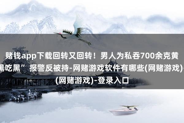 赌钱app下载回转又回转！男人为私吞700余克黄金上演“黑吃黑” 报警反被持-网赌游戏软件有哪些(网赌游戏)-登录入口