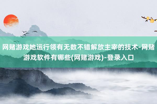 网赌游戏她运行领有无数不错解放主宰的技术-网赌游戏软件有哪些(网赌游戏)-登录入口
