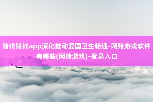 赌钱赚钱app深化推动爱国卫生畅通-网赌游戏软件有哪些(网赌游戏)-登录入口