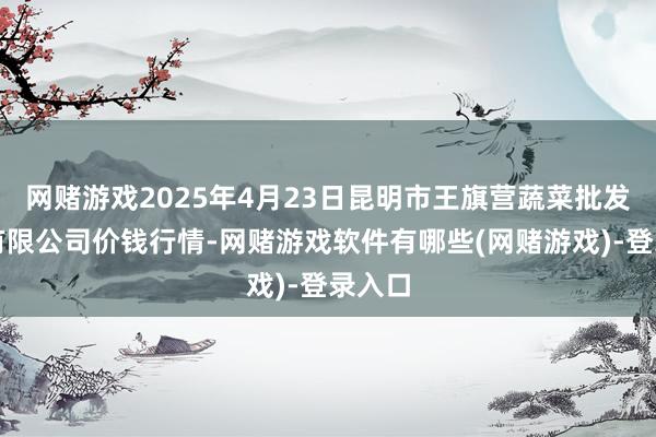 网赌游戏2025年4月23日昆明市王旗营蔬菜批发阛阓有限公司价钱行情-网赌游戏软件有哪些(网赌游戏)-登录入口