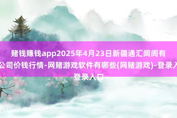 赌钱赚钱app2025年4月23日新疆通汇阛阓有限公司价钱行情-网赌游戏软件有哪些(网赌游戏)-登录入口