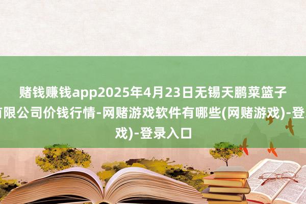 赌钱赚钱app2025年4月23日无锡天鹏菜篮子工程有限公司价钱行情-网赌游戏软件有哪些(网赌游戏)-登录入口