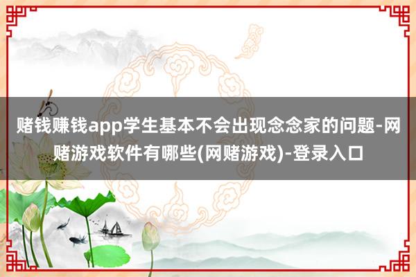 赌钱赚钱app学生基本不会出现念念家的问题-网赌游戏软件有哪些(网赌游戏)-登录入口