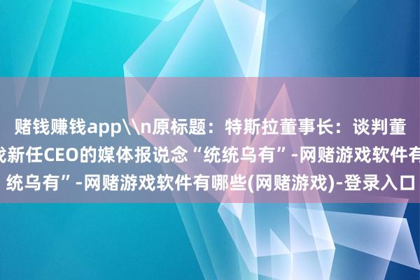 赌钱赚钱app\n原标题：特斯拉董事长：谈判董事会已谈判猎头公司寻找新任CEO的媒体报说念“统统乌有”-网赌游戏软件有哪些(网赌游戏)-登录入口