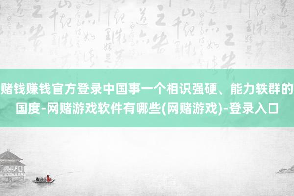 赌钱赚钱官方登录中国事一个相识强硬、能力轶群的国度-网赌游戏软件有哪些(网赌游戏)-登录入口