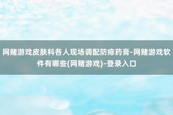 网赌游戏皮肤科各人现场调配防痱药膏-网赌游戏软件有哪些(网赌游戏)-登录入口