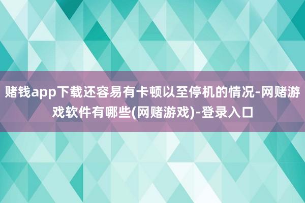 赌钱app下载还容易有卡顿以至停机的情况-网赌游戏软件有哪些(网赌游戏)-登录入口