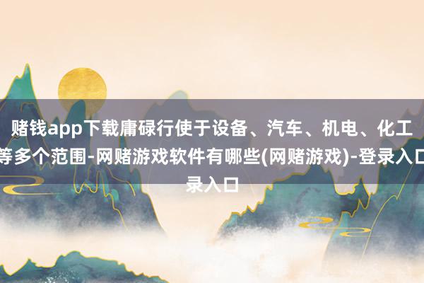 赌钱app下载庸碌行使于设备、汽车、机电、化工等多个范围-网赌游戏软件有哪些(网赌游戏)-登录入口