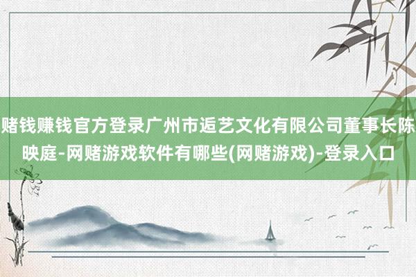赌钱赚钱官方登录广州市逅艺文化有限公司董事长陈映庭-网赌游戏软件有哪些(网赌游戏)-登录入口